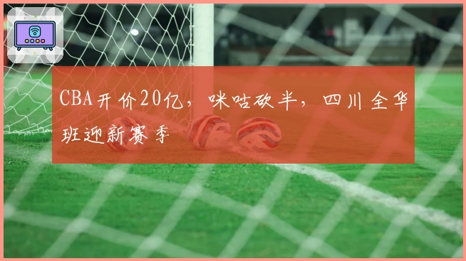 CBA开价20亿，咪咕砍半，四川全华班迎新赛季
