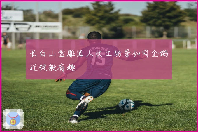 长白山雪雕匠人收工场景如同企鹅迁徙般有趣