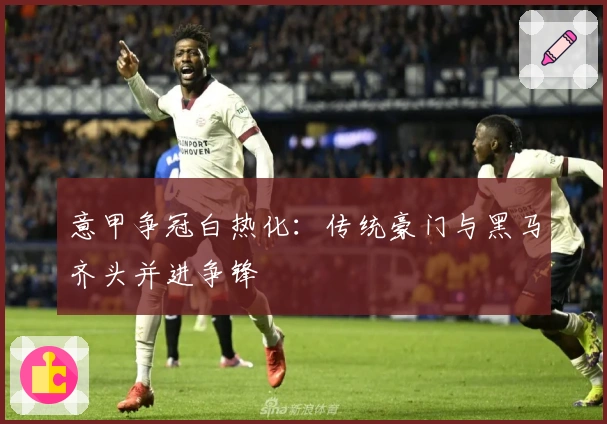 意甲争冠白热化:传统豪门与黑马齐头并进争锋