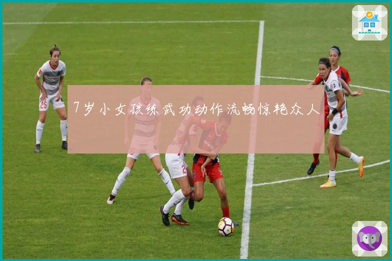 7岁小女孩练武功动作流畅惊艳众人