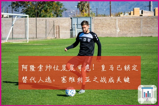 阿隆索帅位岌岌可危！皇马已锁定替代人选，塞维利亚之战成关键