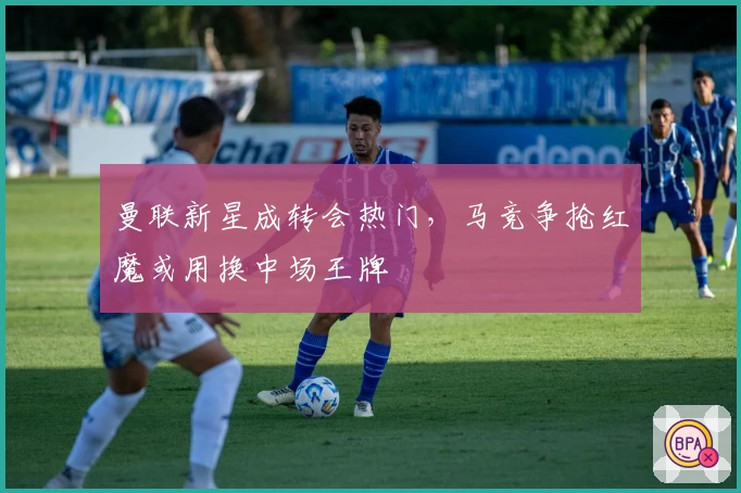 曼联新星成转会热门，马竞争抢红魔或用换中场王牌