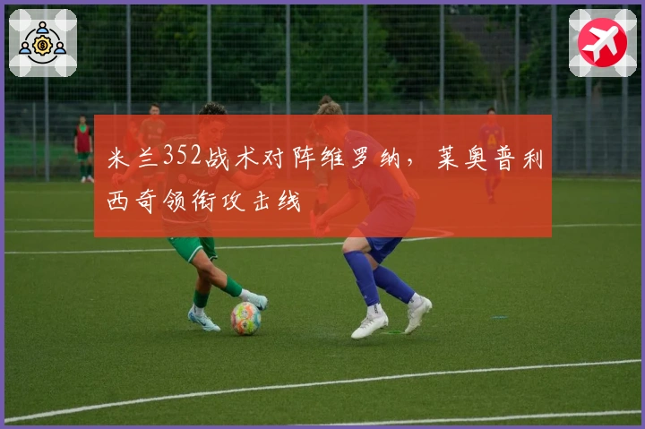 米兰352战术对阵维罗纳，莱奥普利西奇领衔攻击线