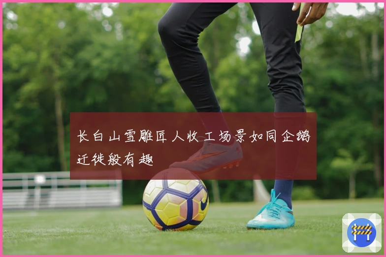 长白山雪雕匠人收工场景如同企鹅迁徙般有趣