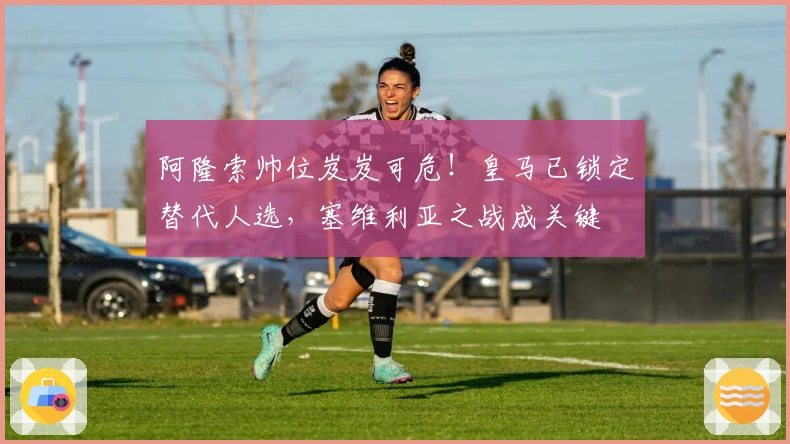 阿隆索帅位岌岌可危！皇马已锁定替代人选，塞维利亚之战成关键