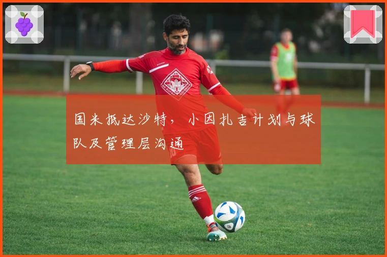 国米抵达沙特，小因扎吉计划与球队及管理层沟通