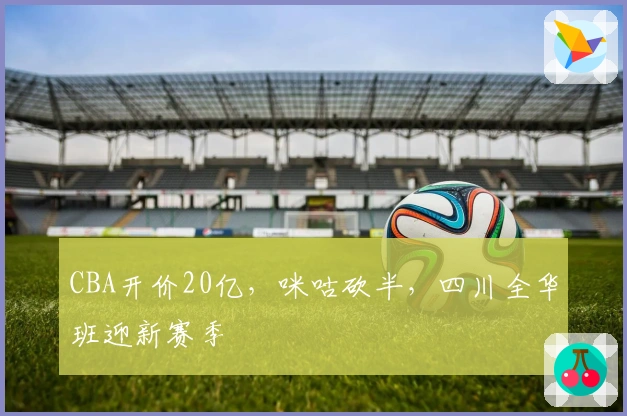 CBA开价20亿，咪咕砍半，四川全华班迎新赛季