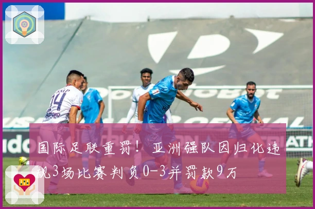 国际足联重罚！亚洲强队因归化违规3场比赛判负0-3并罚款9万